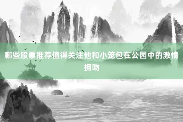 哪些股票推荐值得关注他和小笼包在公园中的激情拥吻