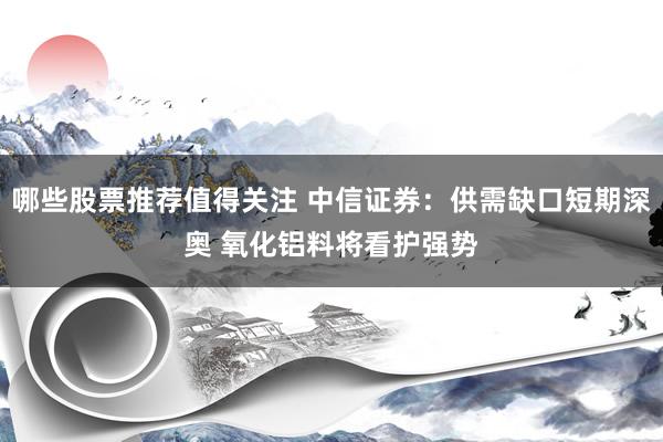 哪些股票推荐值得关注 中信证券：供需缺口短期深奥 氧化铝料将看护强势