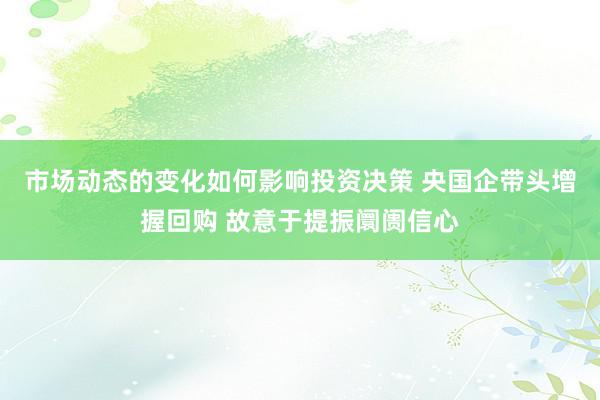 市场动态的变化如何影响投资决策 央国企带头增握回购 故意于提振阛阓信心