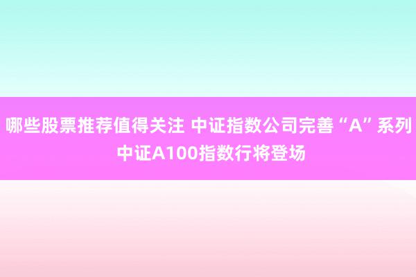 哪些股票推荐值得关注 中证指数公司完善“A”系列 中证A100指数行将登场