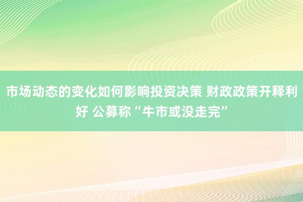 市场动态的变化如何影响投资决策 财政政策开释利好 公募称“牛市或没走完”