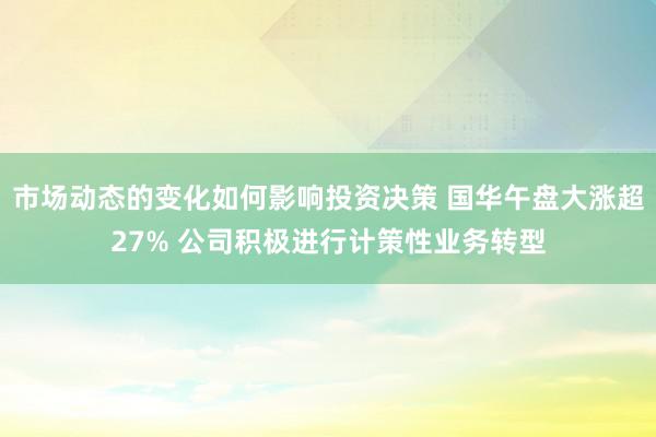 市场动态的变化如何影响投资决策 国华午盘大涨超27% 公司积极进行计策性业务转型