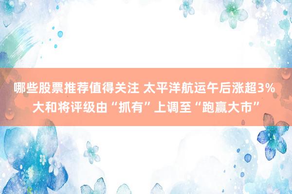 哪些股票推荐值得关注 太平洋航运午后涨超3% 大和将评级由“抓有”上调至“跑赢大市”