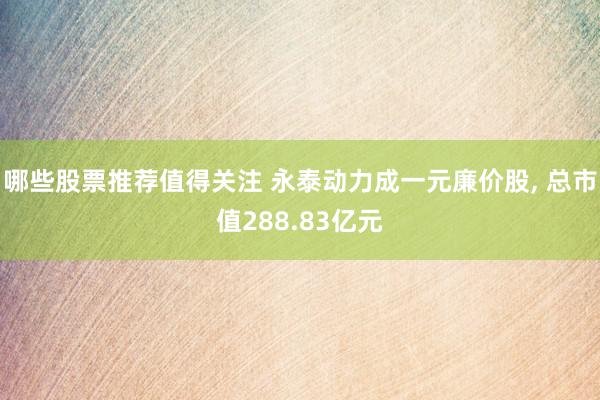 哪些股票推荐值得关注 永泰动力成一元廉价股, 总市值288.83亿元