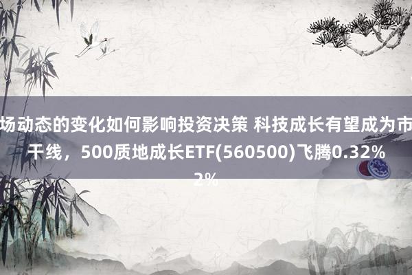 市场动态的变化如何影响投资决策 科技成长有望成为市集干线，500质地成长ETF(560500)飞腾0.32%