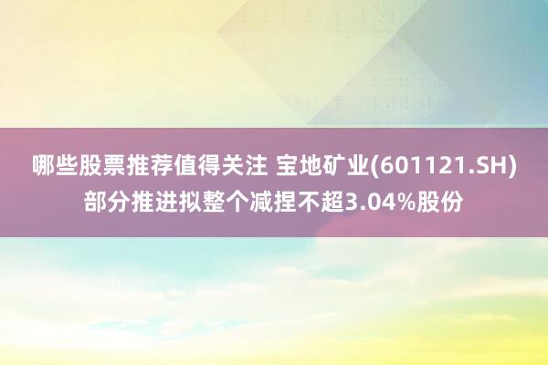 哪些股票推荐值得关注 宝地矿业(601121.SH)部分推进拟整个减捏不超3.04%股份