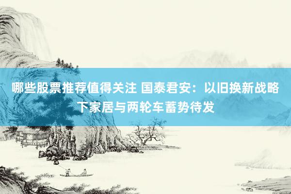 哪些股票推荐值得关注 国泰君安：以旧换新战略下家居与两轮车蓄势待发