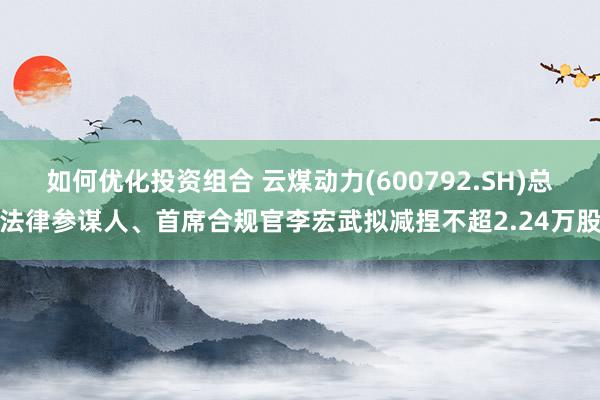 如何优化投资组合 云煤动力(600792.SH)总法律参谋人、首席合规官李宏武拟减捏不超2.24万股