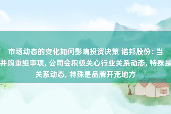 市场动态的变化如何影响投资决策 诺邦股份: 当今公司未波及并购重组事项, 公司会积极关心行业关系动态, 特殊是品牌开荒地方