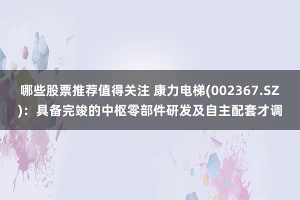 哪些股票推荐值得关注 康力电梯(002367.SZ)：具备完竣的中枢零部件研发及自主配套才调