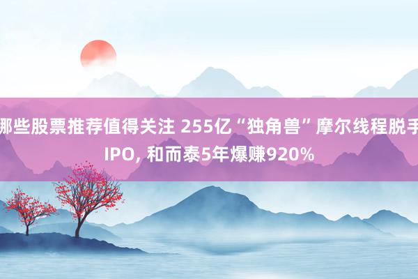 哪些股票推荐值得关注 255亿“独角兽”摩尔线程脱手IPO, 和而泰5年爆赚920%