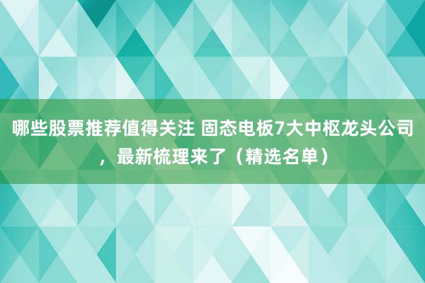 哪些股票推荐值得关注 固态电板7大中枢龙头公司，最新梳理来了（精选名单）