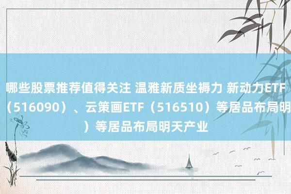 哪些股票推荐值得关注 温雅新质坐褥力 新动力ETF易方达（516090）、云策画ETF（516510）等居品布局明天产业