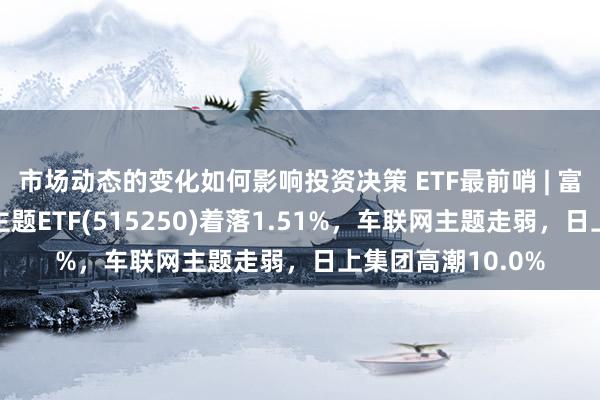 市场动态的变化如何影响投资决策 ETF最前哨 | 富国中证智能汽车主题ETF(515250)着落1.51%，车联网主题走弱，日上集团高潮10.0%