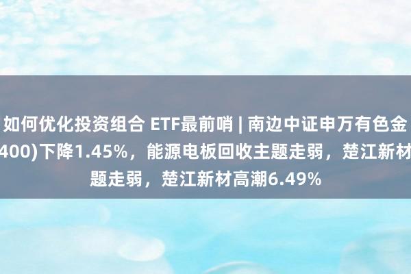 如何优化投资组合 ETF最前哨 | 南边中证申万有色金属ETF(512400)下降1.45%，能源电板回收主题走弱，楚江新材高潮6.49%