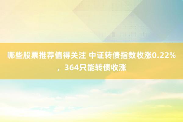 哪些股票推荐值得关注 中证转债指数收涨0.22%，364只能转债收涨