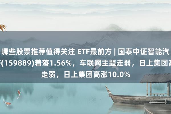 哪些股票推荐值得关注 ETF最前方 | 国泰中证智能汽车主题ETF(159889)着落1.56%，车联网主题走弱，日上集团高涨10.0%