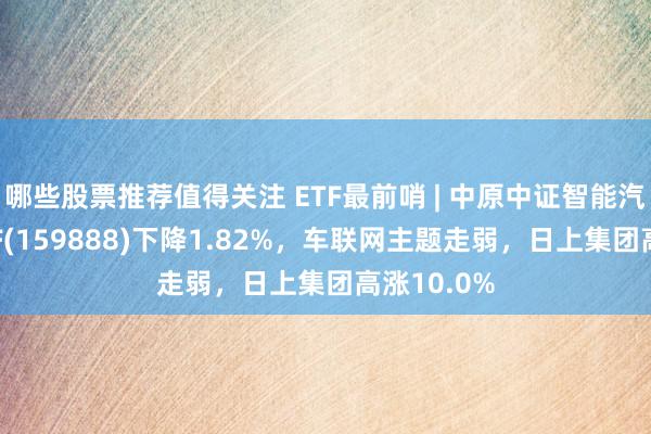 哪些股票推荐值得关注 ETF最前哨 | 中原中证智能汽车主题ETF(159888)下降1.82%，车联网主题走弱，日上集团高涨10.0%