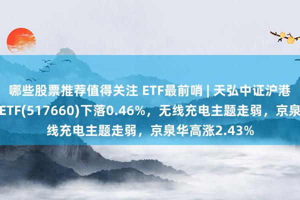 哪些股票推荐值得关注 ETF最前哨 | 天弘中证沪港深物联网主题ETF(517660)下落0.46%，无线充电主题走弱，京泉华高涨2.43%