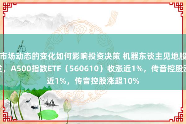 市场动态的变化如何影响投资决策 机器东谈主见地股集体爆发，A500指数ETF（560610）收涨近1%，传音控股涨超10%