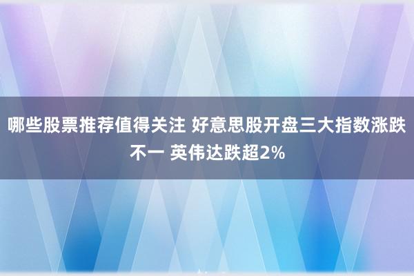 哪些股票推荐值得关注 好意思股开盘三大指数涨跌不一 英伟达跌超2%