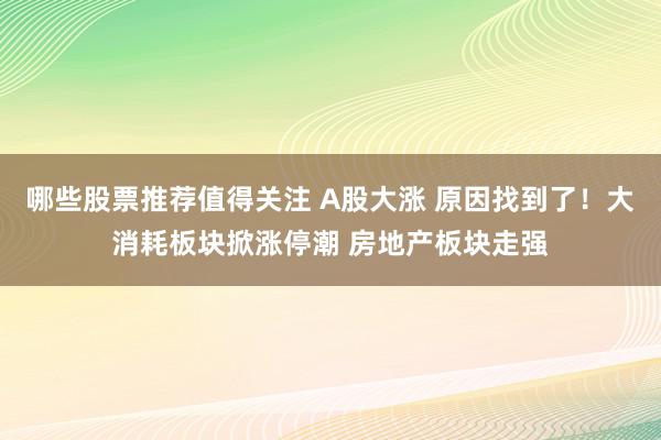 哪些股票推荐值得关注 A股大涨 原因找到了！大消耗板块掀涨停潮 房地产板块走强