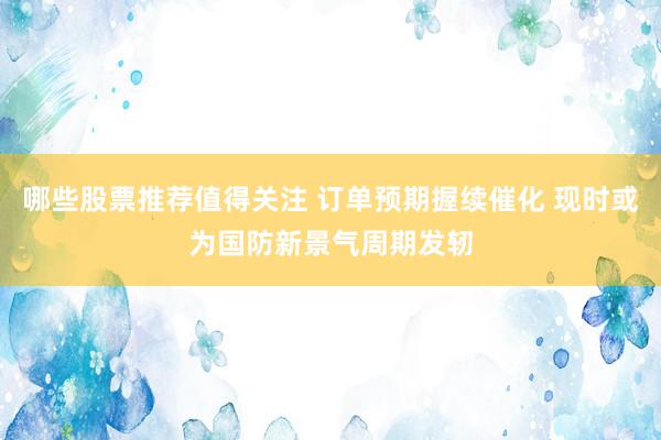 哪些股票推荐值得关注 订单预期握续催化 现时或为国防新景气周期发轫