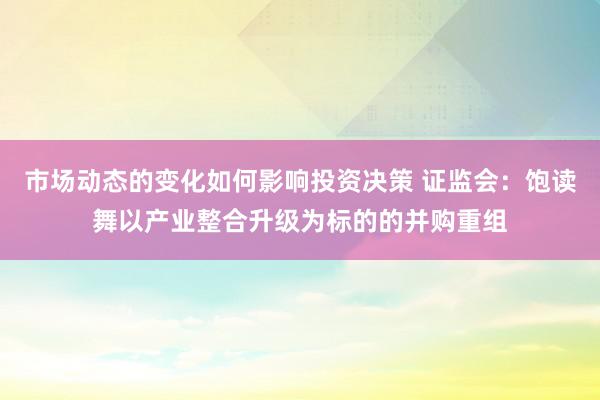 市场动态的变化如何影响投资决策 证监会：饱读舞以产业整合升级为标的的并购重组