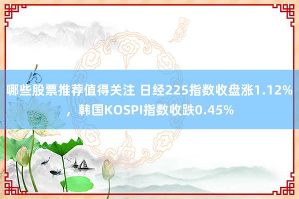 哪些股票推荐值得关注 日经225指数收盘涨1.12%，韩国KOSPI指数收跌0.45%