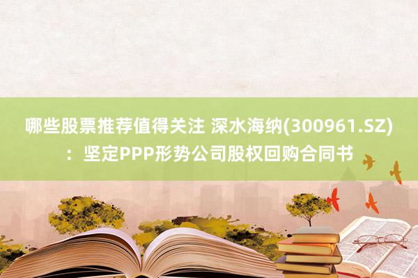 哪些股票推荐值得关注 深水海纳(300961.SZ)：坚定PPP形势公司股权回购合同书