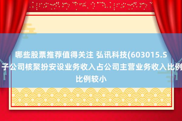 哪些股票推荐值得关注 弘讯科技(603015.SH)：子公司核聚扮安设业务收入占公司主营业务收入比例较小