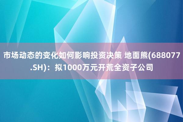 市场动态的变化如何影响投资决策 地面熊(688077.SH)：拟1000万元开荒全资子公司