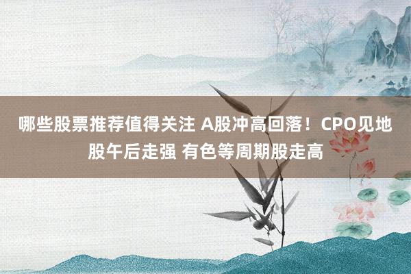 哪些股票推荐值得关注 A股冲高回落！CPO见地股午后走强 有色等周期股走高