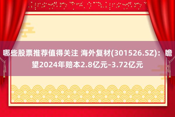 哪些股票推荐值得关注 海外复材(301526.SZ)：瞻望2024年赔本2.8亿元–3.72亿元