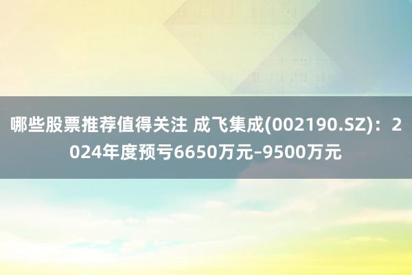 哪些股票推荐值得关注 成飞集成(002190.SZ)：2024年度预亏6650万元–9500万元