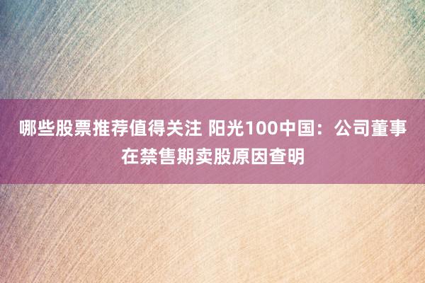 哪些股票推荐值得关注 阳光100中国：公司董事在禁售期卖股原因查明