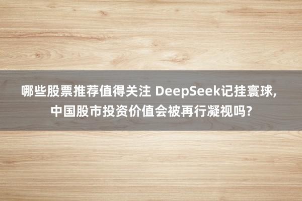 哪些股票推荐值得关注 DeepSeek记挂寰球, 中国股市投资价值会被再行凝视吗?