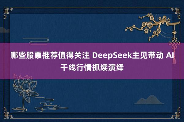 哪些股票推荐值得关注 DeepSeek主见带动 AI干线行情抓续演绎