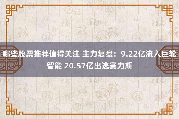 哪些股票推荐值得关注 主力复盘：9.22亿流入巨轮智能 20.57亿出逃赛力斯