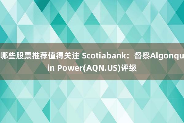 哪些股票推荐值得关注 Scotiabank：督察Algonquin Power(AQN.US)评级