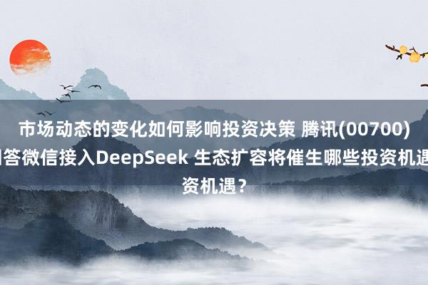 市场动态的变化如何影响投资决策 腾讯(00700)回答微信接入DeepSeek 生态扩容将催生哪些投资机遇？