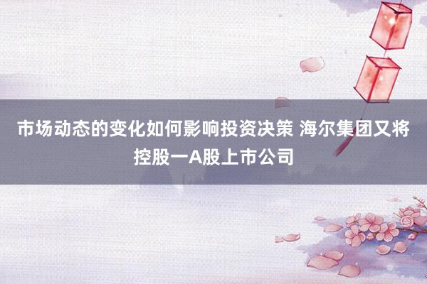 市场动态的变化如何影响投资决策 海尔集团又将控股一A股上市公司