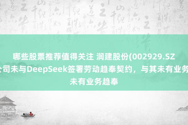 哪些股票推荐值得关注 润建股份(002929.SZ)：公司未与DeepSeek签署劳动趋奉契约，与其未有业务趋奉