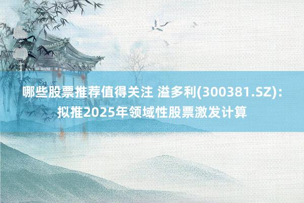 哪些股票推荐值得关注 溢多利(300381.SZ)：拟推2025年领域性股票激发计算