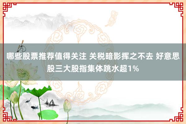 哪些股票推荐值得关注 关税暗影挥之不去 好意思股三大股指集体跳水超1%