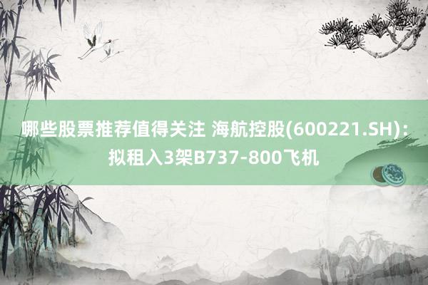 哪些股票推荐值得关注 海航控股(600221.SH)：拟租入3架B737-800飞机