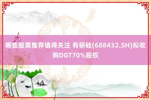 哪些股票推荐值得关注 有研硅(688432.SH)拟收购DGT70%股权