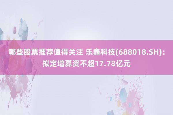 哪些股票推荐值得关注 乐鑫科技(688018.SH)：拟定增募资不超17.78亿元