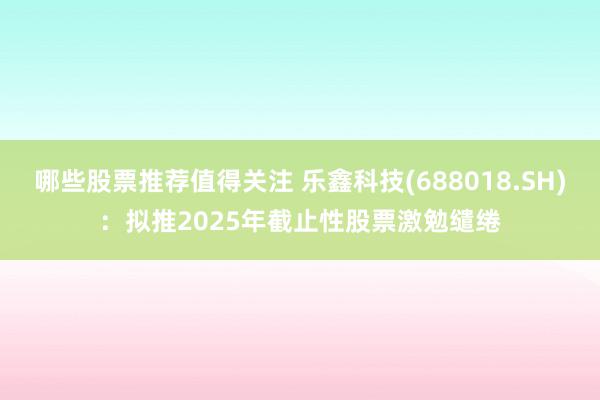 哪些股票推荐值得关注 乐鑫科技(688018.SH)：拟推2025年截止性股票激勉缱绻